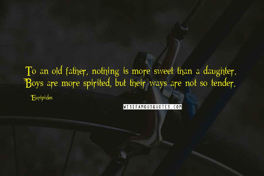 Euripides Quotes: To an old father, nothing is more sweet than a daughter. Boys are more spirited, but their ways are not so tender.