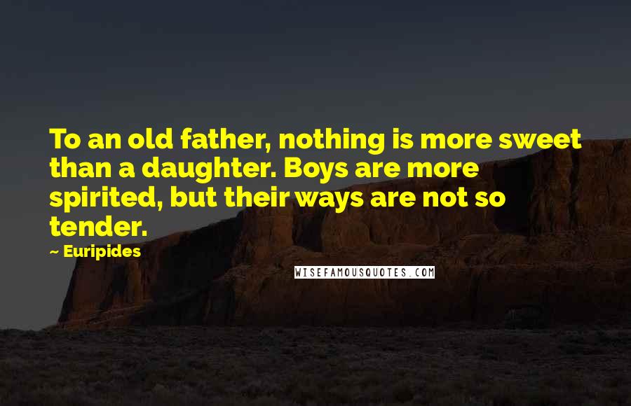 Euripides Quotes: To an old father, nothing is more sweet than a daughter. Boys are more spirited, but their ways are not so tender.