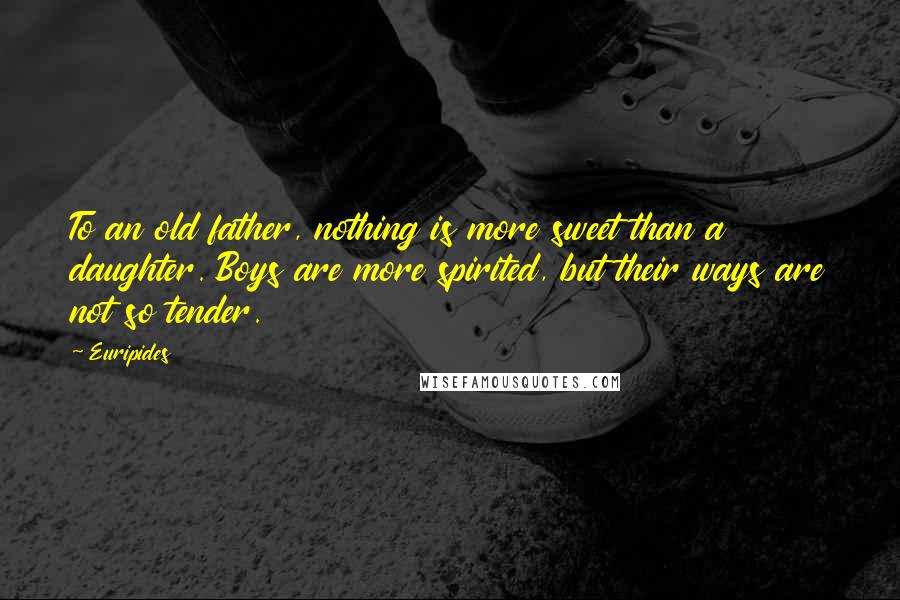 Euripides Quotes: To an old father, nothing is more sweet than a daughter. Boys are more spirited, but their ways are not so tender.