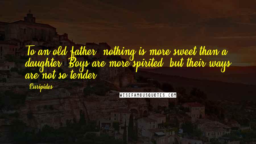 Euripides Quotes: To an old father, nothing is more sweet than a daughter. Boys are more spirited, but their ways are not so tender.