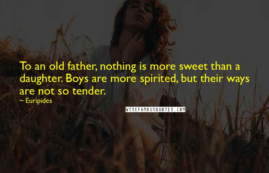 Euripides Quotes: To an old father, nothing is more sweet than a daughter. Boys are more spirited, but their ways are not so tender.