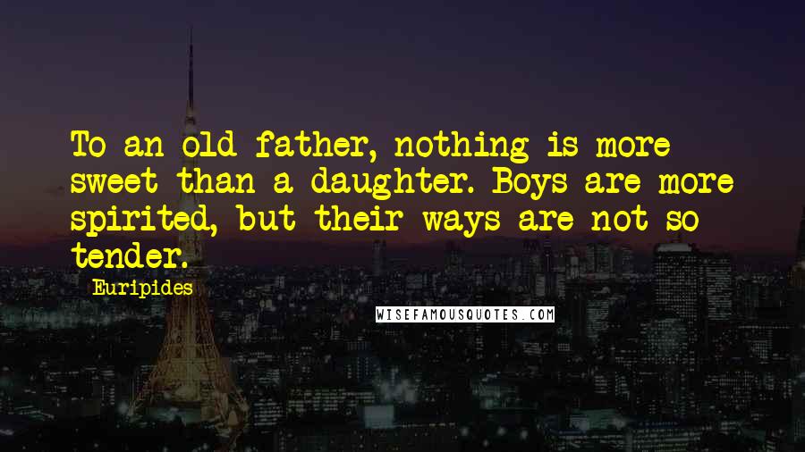 Euripides Quotes: To an old father, nothing is more sweet than a daughter. Boys are more spirited, but their ways are not so tender.