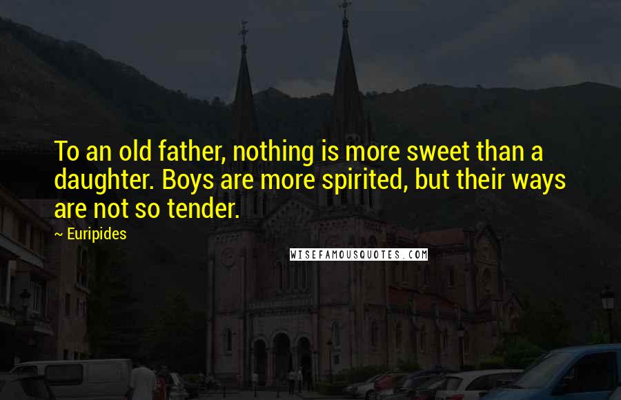 Euripides Quotes: To an old father, nothing is more sweet than a daughter. Boys are more spirited, but their ways are not so tender.