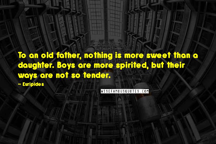 Euripides Quotes: To an old father, nothing is more sweet than a daughter. Boys are more spirited, but their ways are not so tender.