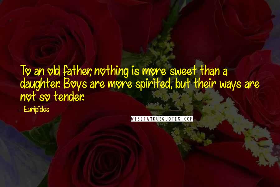 Euripides Quotes: To an old father, nothing is more sweet than a daughter. Boys are more spirited, but their ways are not so tender.