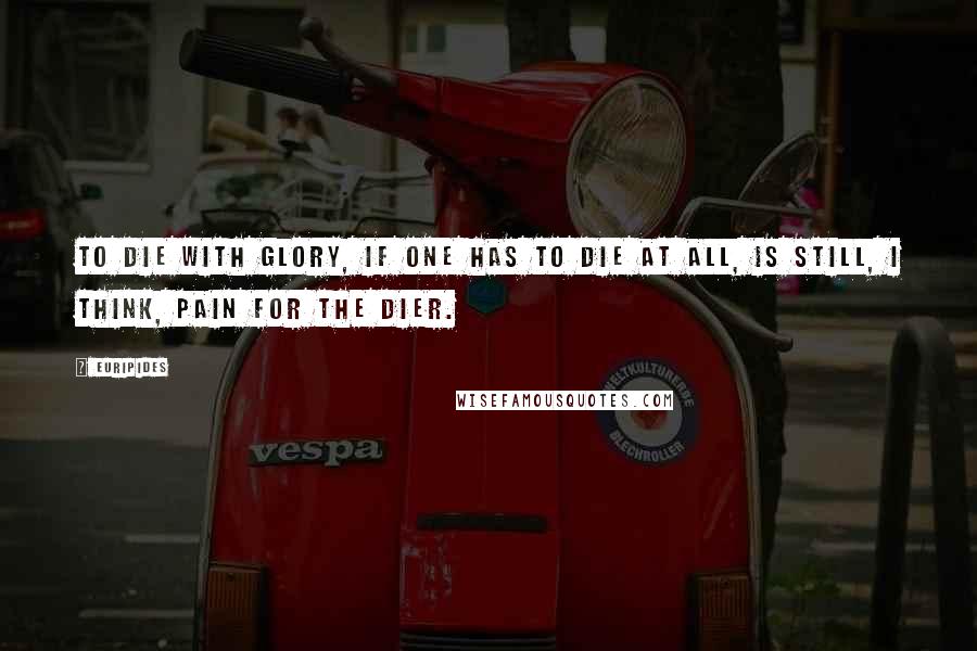 Euripides Quotes: To die with glory, if one has to die at all, is still, I think, pain for the dier.