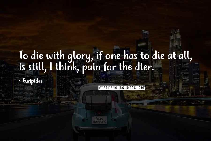 Euripides Quotes: To die with glory, if one has to die at all, is still, I think, pain for the dier.