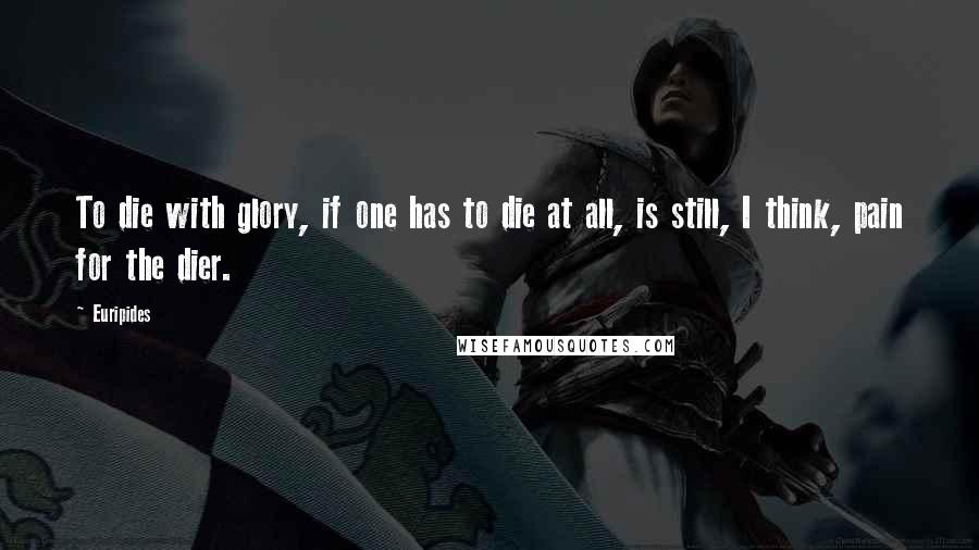 Euripides Quotes: To die with glory, if one has to die at all, is still, I think, pain for the dier.