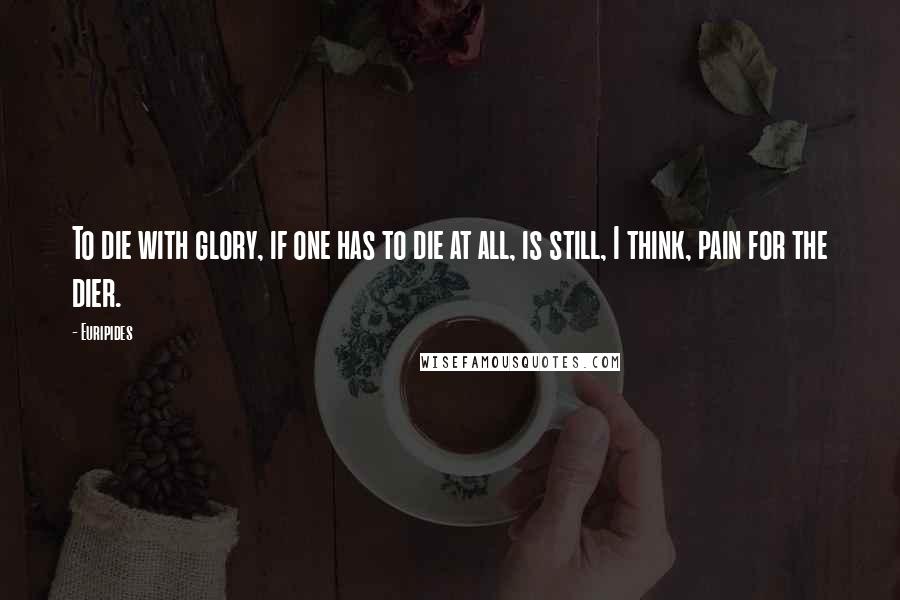 Euripides Quotes: To die with glory, if one has to die at all, is still, I think, pain for the dier.
