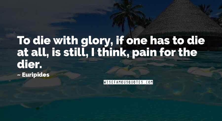 Euripides Quotes: To die with glory, if one has to die at all, is still, I think, pain for the dier.