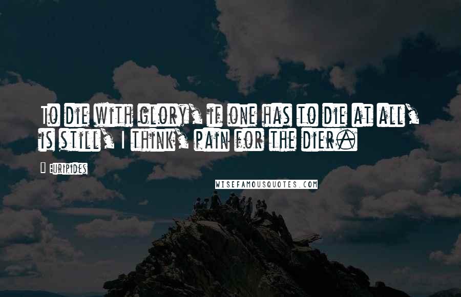 Euripides Quotes: To die with glory, if one has to die at all, is still, I think, pain for the dier.