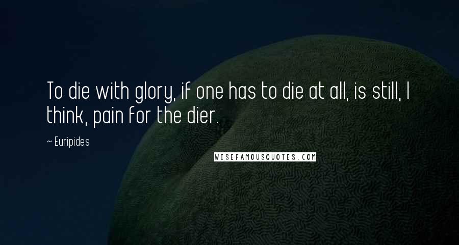 Euripides Quotes: To die with glory, if one has to die at all, is still, I think, pain for the dier.