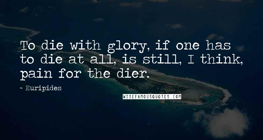 Euripides Quotes: To die with glory, if one has to die at all, is still, I think, pain for the dier.