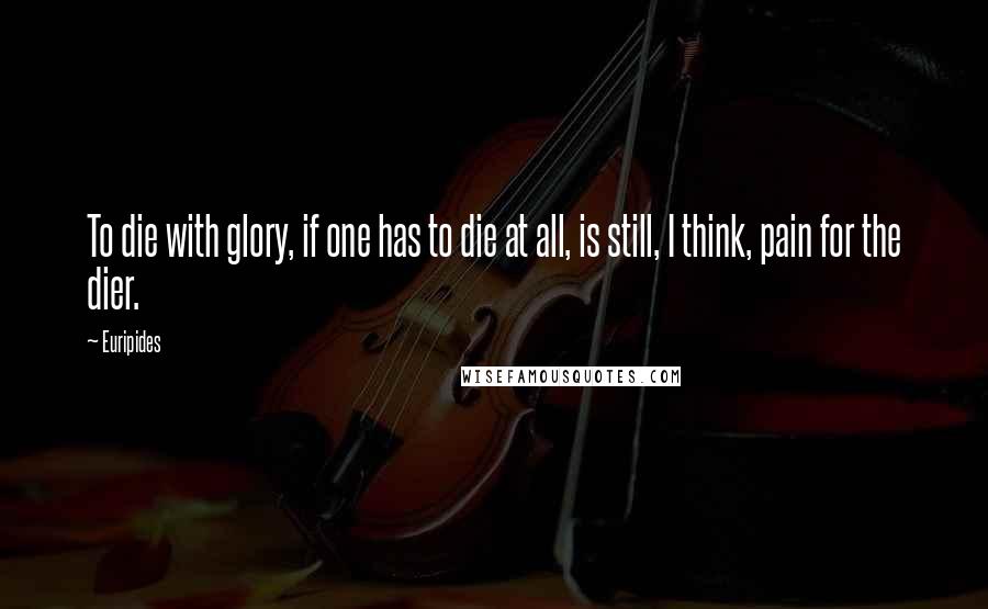 Euripides Quotes: To die with glory, if one has to die at all, is still, I think, pain for the dier.