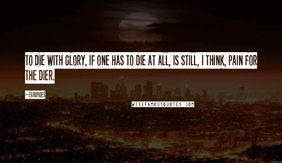 Euripides Quotes: To die with glory, if one has to die at all, is still, I think, pain for the dier.