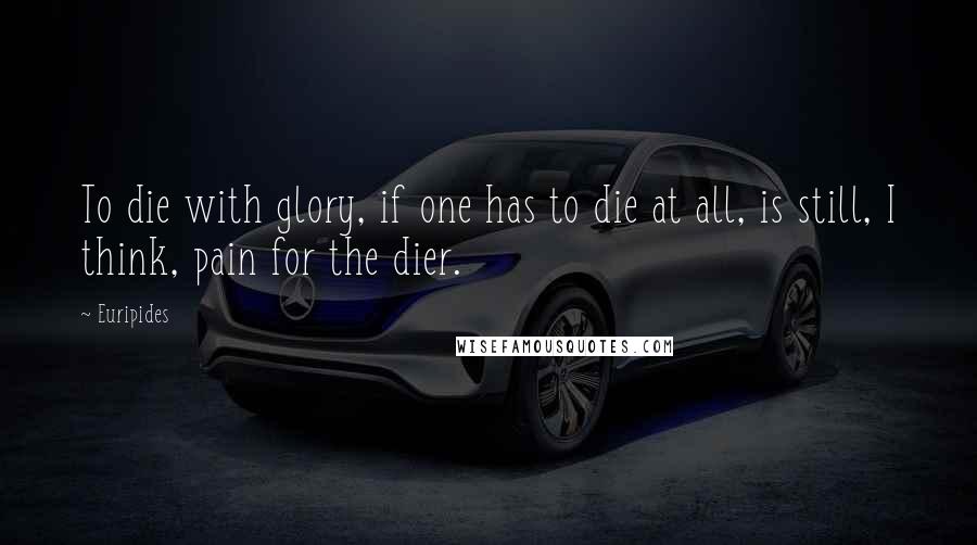 Euripides Quotes: To die with glory, if one has to die at all, is still, I think, pain for the dier.
