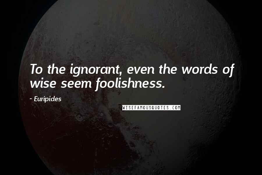Euripides Quotes: To the ignorant, even the words of wise seem foolishness.