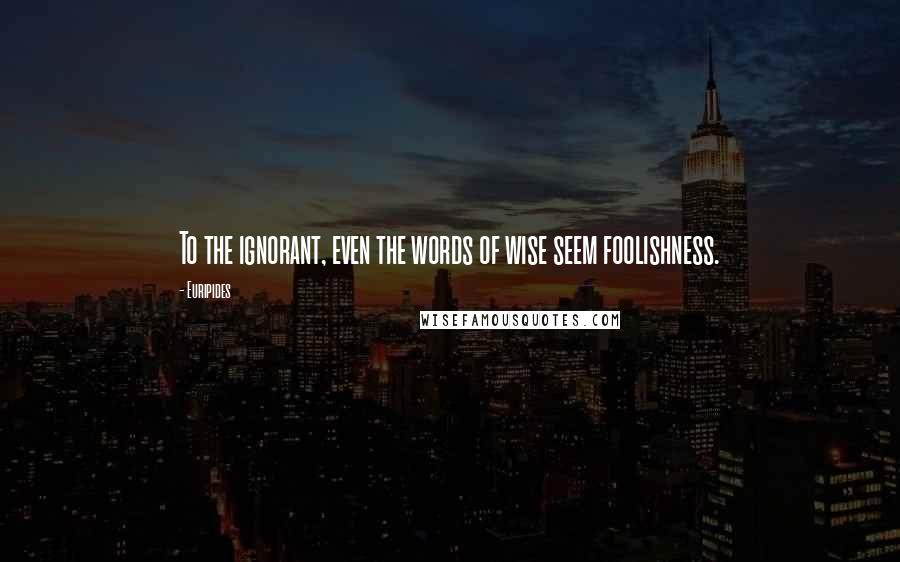 Euripides Quotes: To the ignorant, even the words of wise seem foolishness.