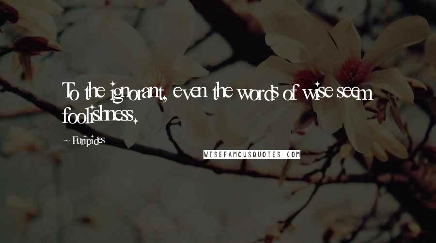 Euripides Quotes: To the ignorant, even the words of wise seem foolishness.