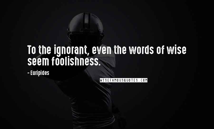 Euripides Quotes: To the ignorant, even the words of wise seem foolishness.