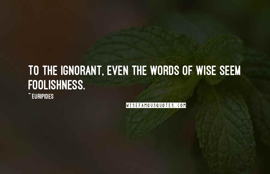 Euripides Quotes: To the ignorant, even the words of wise seem foolishness.