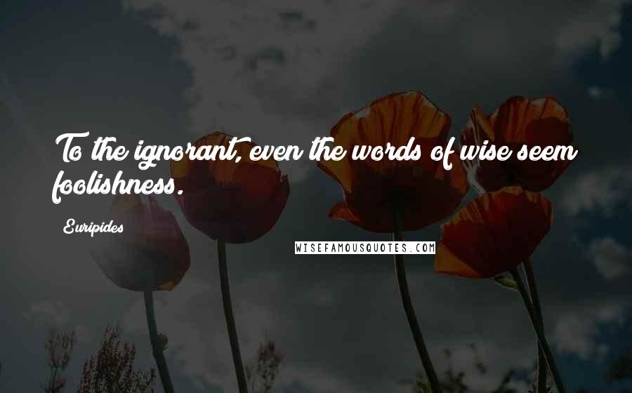 Euripides Quotes: To the ignorant, even the words of wise seem foolishness.