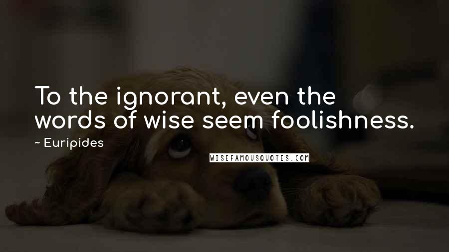 Euripides Quotes: To the ignorant, even the words of wise seem foolishness.