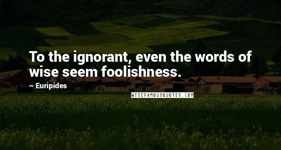 Euripides Quotes: To the ignorant, even the words of wise seem foolishness.