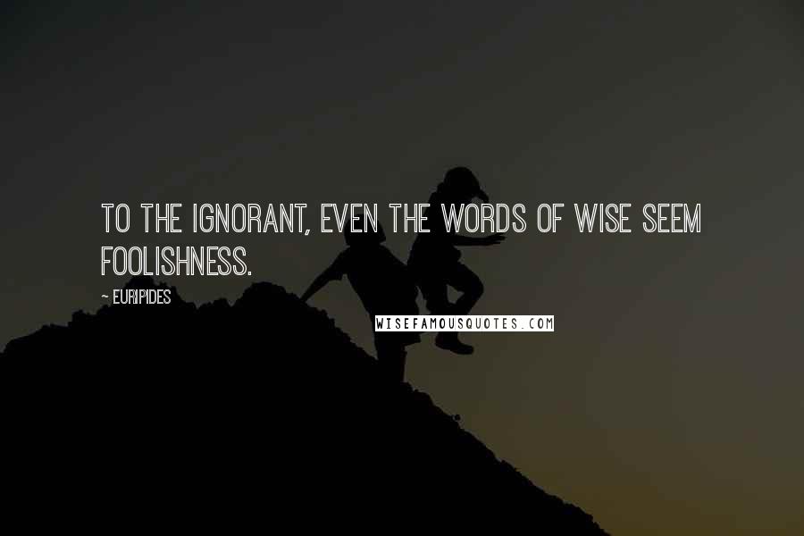 Euripides Quotes: To the ignorant, even the words of wise seem foolishness.