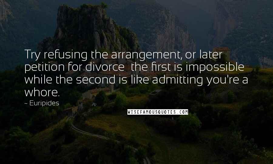 Euripides Quotes: Try refusing the arrangement, or later petition for divorce the first is impossible while the second is like admitting you're a whore.