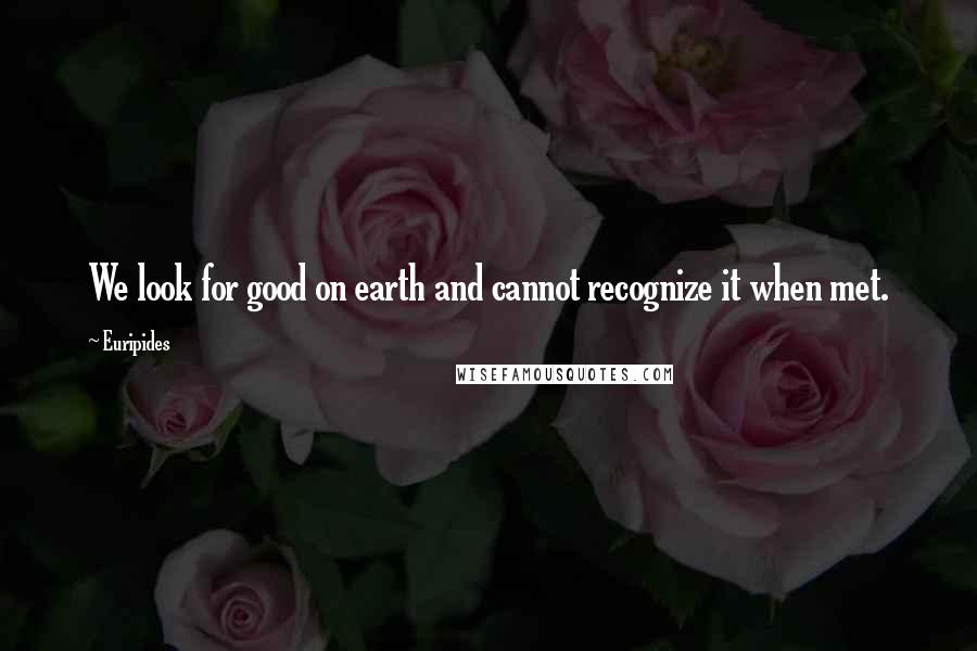 Euripides Quotes: We look for good on earth and cannot recognize it when met.
