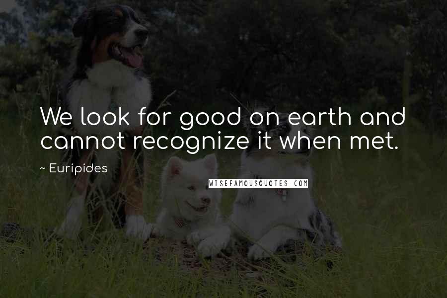 Euripides Quotes: We look for good on earth and cannot recognize it when met.