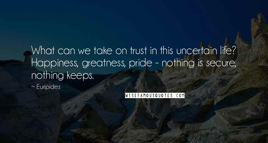 Euripides Quotes: What can we take on trust in this uncertain life? Happiness, greatness, pride - nothing is secure, nothing keeps.