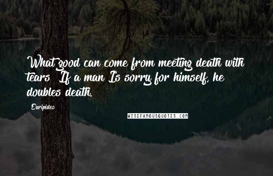 Euripides Quotes: What good can come from meeting death with tears? If a man Is sorry for himself, he doubles death.