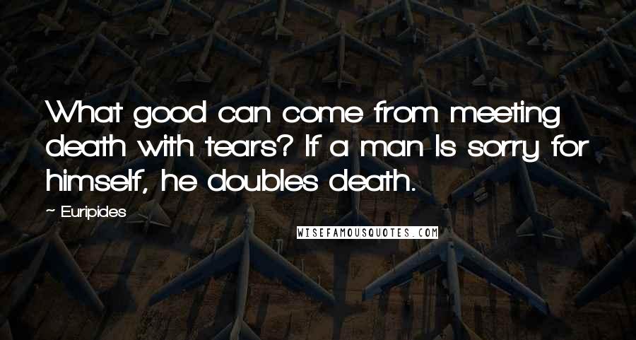 Euripides Quotes: What good can come from meeting death with tears? If a man Is sorry for himself, he doubles death.