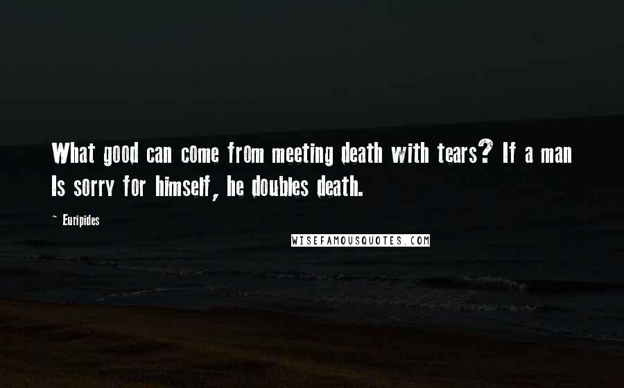 Euripides Quotes: What good can come from meeting death with tears? If a man Is sorry for himself, he doubles death.