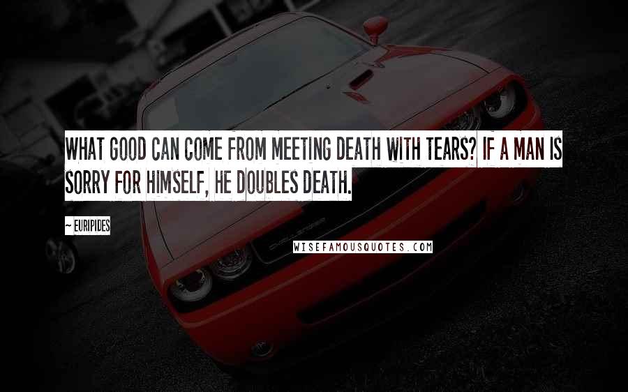 Euripides Quotes: What good can come from meeting death with tears? If a man Is sorry for himself, he doubles death.