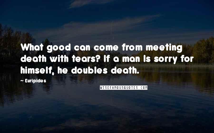Euripides Quotes: What good can come from meeting death with tears? If a man Is sorry for himself, he doubles death.