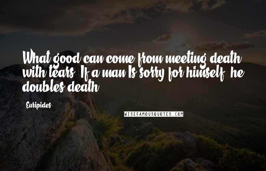 Euripides Quotes: What good can come from meeting death with tears? If a man Is sorry for himself, he doubles death.