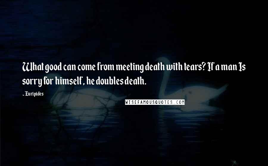 Euripides Quotes: What good can come from meeting death with tears? If a man Is sorry for himself, he doubles death.