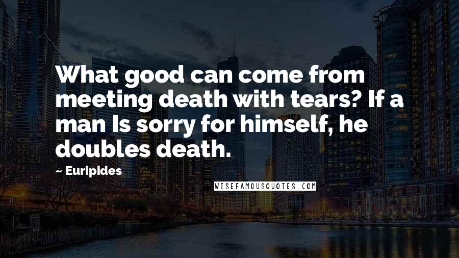 Euripides Quotes: What good can come from meeting death with tears? If a man Is sorry for himself, he doubles death.