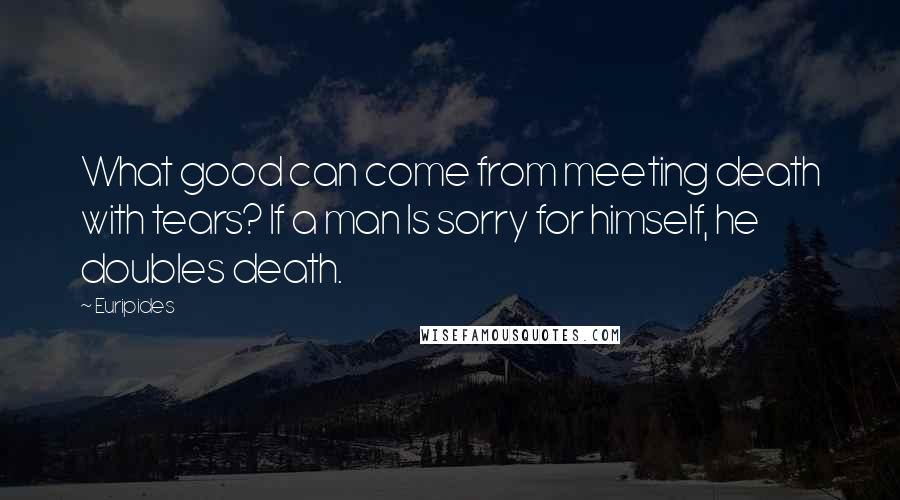 Euripides Quotes: What good can come from meeting death with tears? If a man Is sorry for himself, he doubles death.