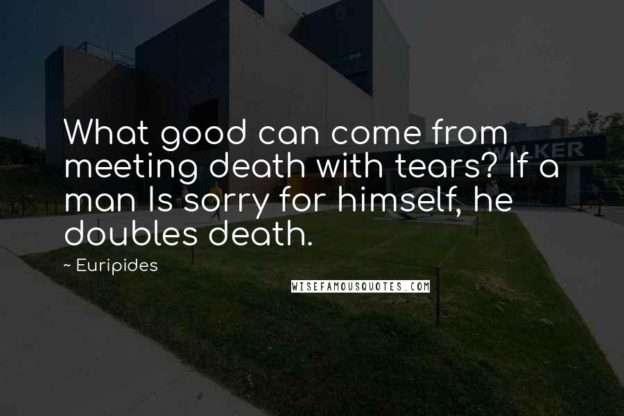 Euripides Quotes: What good can come from meeting death with tears? If a man Is sorry for himself, he doubles death.