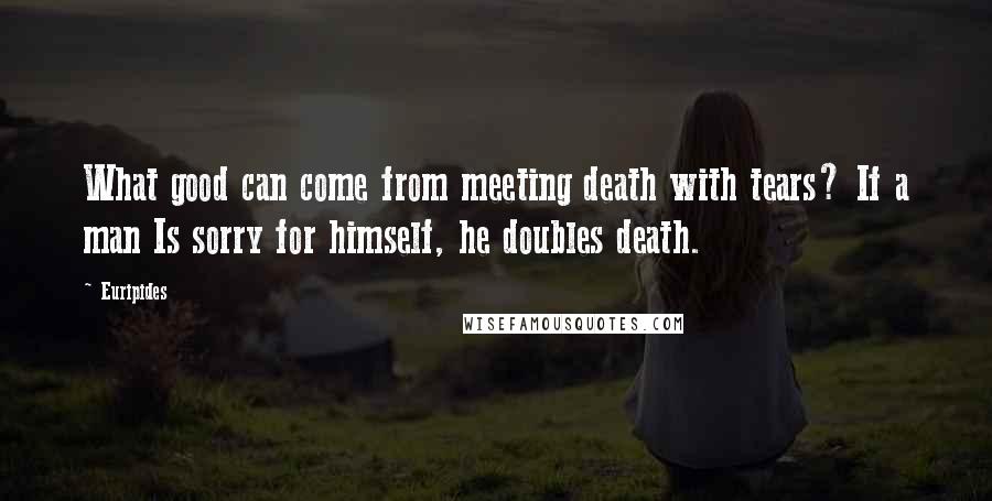 Euripides Quotes: What good can come from meeting death with tears? If a man Is sorry for himself, he doubles death.