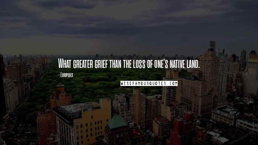 Euripides Quotes: What greater grief than the loss of one's native land.