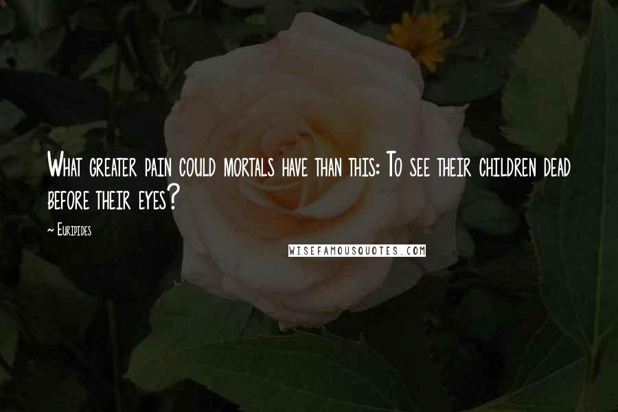 Euripides Quotes: What greater pain could mortals have than this: To see their children dead before their eyes?