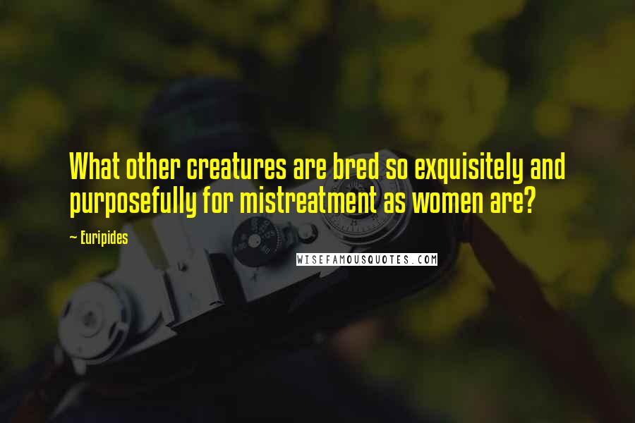 Euripides Quotes: What other creatures are bred so exquisitely and purposefully for mistreatment as women are?