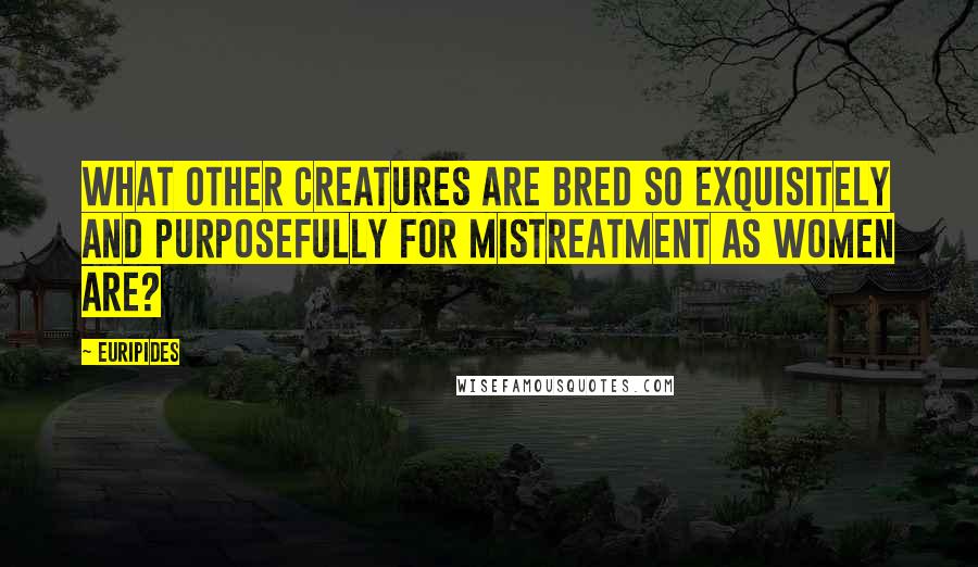 Euripides Quotes: What other creatures are bred so exquisitely and purposefully for mistreatment as women are?