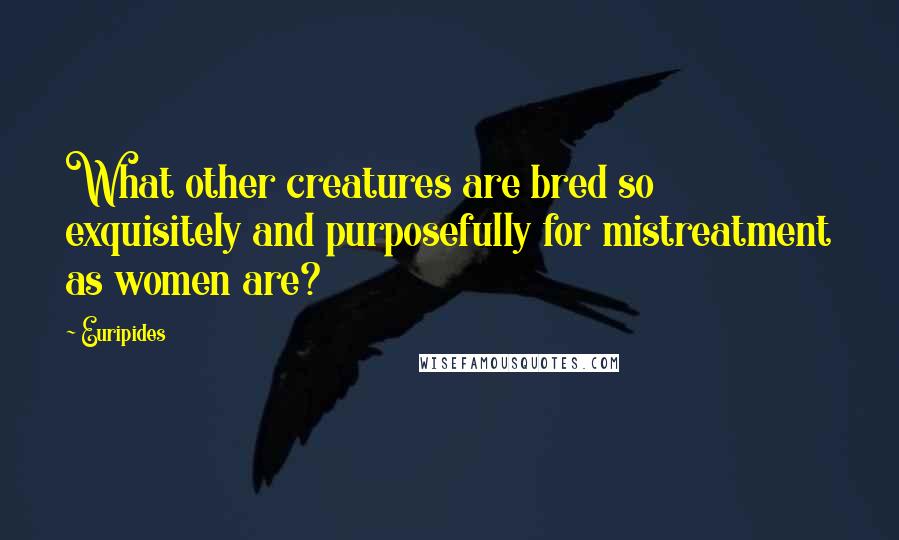 Euripides Quotes: What other creatures are bred so exquisitely and purposefully for mistreatment as women are?