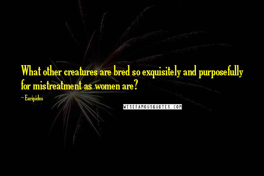 Euripides Quotes: What other creatures are bred so exquisitely and purposefully for mistreatment as women are?